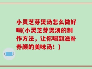 小灵芝芽煲汤怎么做好喝(小灵芝芽煲汤的制作方法，让你喝到滋补养颜的美味汤！)