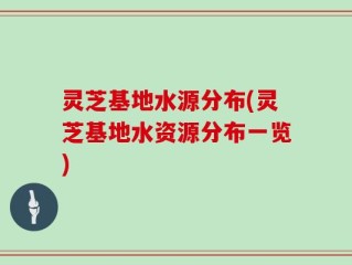 灵芝基地水源分布(灵芝基地水资源分布一览)