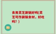 食用灵芝涮锅好吗(灵芝可作涮锅食材，好吃吗？)
