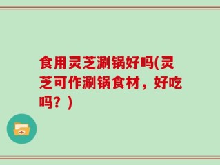 食用灵芝涮锅好吗(灵芝可作涮锅食材，好吃吗？)