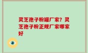 灵芝孢子粉罐厂家？灵芝孢子粉正规厂家哪家好
