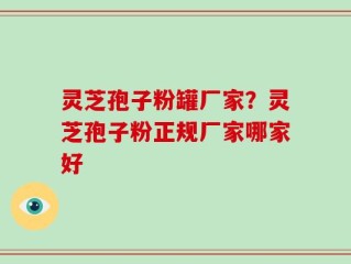 灵芝孢子粉罐厂家？灵芝孢子粉正规厂家哪家好