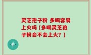 灵芝孢子粉 多喝容易上火吗 (多喝灵芝孢子粉会不会上火？)