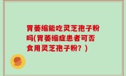 胃萎缩能吃灵芝孢子粉吗(胃萎缩症患者可否食用灵芝孢子粉？)