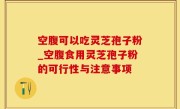 空腹可以吃灵芝孢子粉_空腹食用灵芝孢子粉的可行性与注意事项