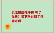 灵芝破壁孢子粉 喝了发热？灵芝粉过期了还能吃吗