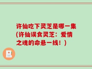 许仙吃下灵芝是哪一集(许仙误食灵芝：爱情之魂的命悬一线！)