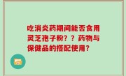 吃消炎药期间能否食用灵芝孢子粉？？药物与保健品的搭配使用？
