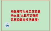 动脉瘤可以吃灵芝胶囊吗女性(女性可否服用灵芝胶囊治疗动脉瘤)