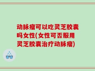 动脉瘤可以吃灵芝胶囊吗女性(女性可否服用灵芝胶囊治疗动脉瘤)