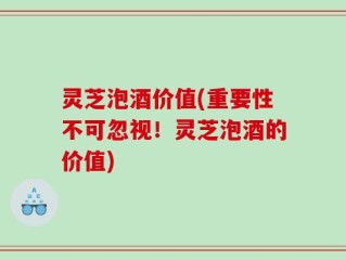 灵芝泡酒价值(重要性不可忽视！灵芝泡酒的价值)