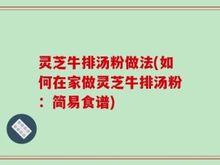 灵芝牛排汤粉做法(如何在家做灵芝牛排汤粉：简易食谱)