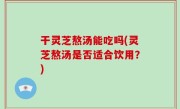 干灵芝熬汤能吃吗(灵芝熬汤是否适合饮用？)