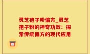 灵芝孢子粉偏方_灵芝孢子粉的神奇功效：探索传统偏方的现代应用