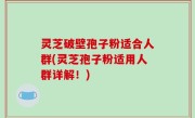 灵芝破壁孢子粉适合人群(灵芝孢子粉适用人群详解！)