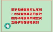 灵芝多糖哪里可以买到？怎样鉴别真正的有效成份和纯度高的破壁灵芝孢子粉在哪能买到