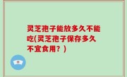 灵芝孢子能放多久不能吃(灵芝孢子保存多久不宜食用？)