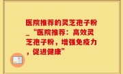 医院推荐的灵芝孢子粉_“医院推荐：高效灵芝孢子粉，增强免疫力，促进健康”