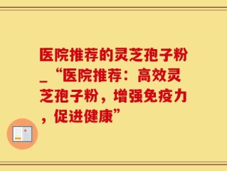 医院推荐的灵芝孢子粉_“医院推荐：高效灵芝孢子粉，增强免疫力，促进健康”