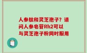 人参肽和灵芝孢子？请问人参皂苷Rh2可以与灵芝孢子粉同时服用