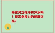 蜂蜜灵芝孢子粉冲水喝？提高免疫力的健康饮品？