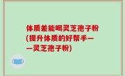 体质差能喝灵芝孢子粉(提升体质的好帮手——灵芝孢子粉)