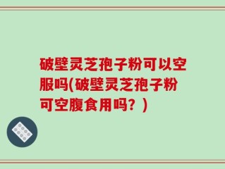 破壁灵芝孢子粉可以空服吗(破壁灵芝孢子粉可空腹食用吗？)