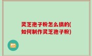 灵芝孢子粉怎么搞的(如何制作灵芝孢子粉)