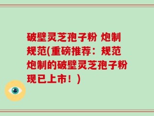 破壁灵芝孢子粉 炮制规范(重磅推荐：规范炮制的破壁灵芝孢子粉现已上市！)