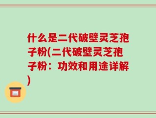 什么是二代破壁灵芝孢子粉(二代破壁灵芝孢子粉：功效和用途详解)