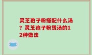 灵芝孢子粉搭配什么汤？灵芝孢子粉煲汤的12种做法