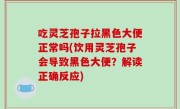 吃灵芝孢子拉黑色大便正常吗(饮用灵芝孢子会导致黑色大便？解读正确反应)