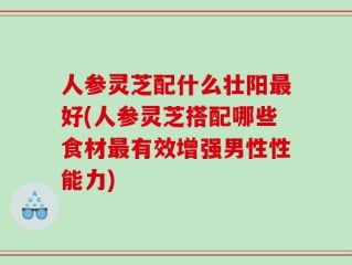 人参灵芝配什么壮阳最好(人参灵芝搭配哪些食材最有效增强男性性能力)