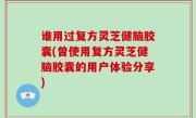 谁用过复方灵芝健脑胶囊(曾使用复方灵芝健脑胶囊的用户体验分享)