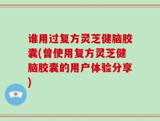谁用过复方灵芝健脑胶囊(曾使用复方灵芝健脑胶囊的用户体验分享)