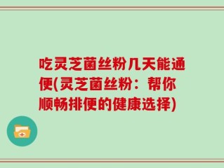 吃灵芝菌丝粉几天能通便(灵芝菌丝粉：帮你顺畅排便的健康选择)
