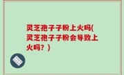 灵芝孢子子粉上火吗(灵芝孢子子粉会导致上火吗？)