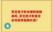 灵芝孢子粉会使转氨酶高吗_灵芝孢子粉是否会导致转氨酶升高？