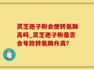 灵芝孢子粉会使转氨酶高吗_灵芝孢子粉是否会导致转氨酶升高？