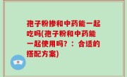 孢子粉掺和中药能一起吃吗(孢子粉和中药能一起使用吗？：合适的搭配方案)