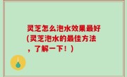 灵芝怎么泡水效果最好(灵芝泡水的最佳方法，了解一下！)