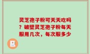 灵芝孢子粉可天天吃吗？破壁灵芝孢子粉每天服用几次，每次服多少