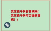 灵芝孢子粉管胃病吗(灵芝孢子粉可否缓解胃病？)