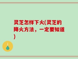 灵芝怎样下火(灵芝的降火方法，一定要知道)