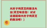 大肘子炖灵芝的做法大全(灵芝味百倍！试试这道超级大肘子炖灵芝的做法吧！)