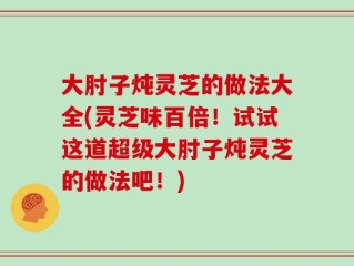 大肘子炖灵芝的做法大全(灵芝味百倍！试试这道超级大肘子炖灵芝的做法吧！)