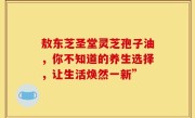 敖东芝圣堂灵芝孢子油,你不知道的养生选择,让生活焕然一新”