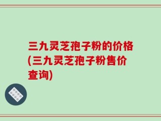 三九灵芝孢子粉的价格(三九灵芝孢子粉售价查询)