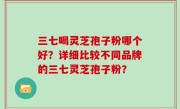 三七喝灵芝孢子粉哪个好?详细比较不同品牌的三七灵芝孢子粉?