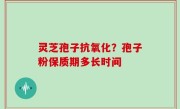 灵芝孢子抗氧化？孢子粉保质期多长时间